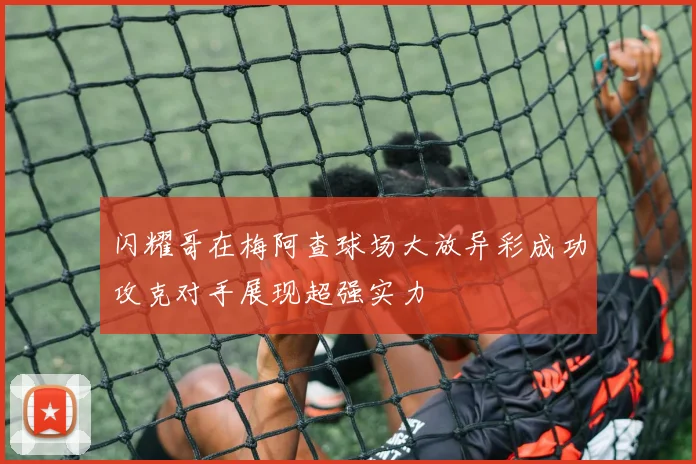 闪耀哥在梅阿查球场大放异彩成功攻克对手展现超强实力