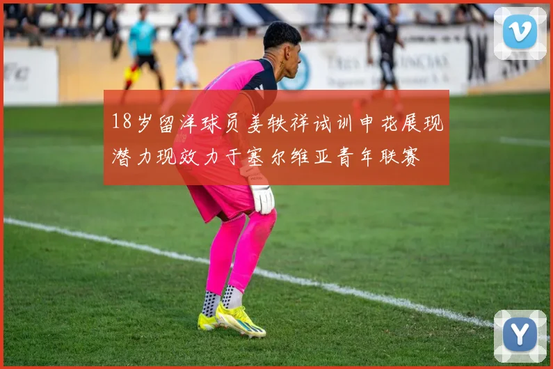 18岁留洋球员姜轶祥试训申花展现潜力现效力于塞尔维亚青年联赛