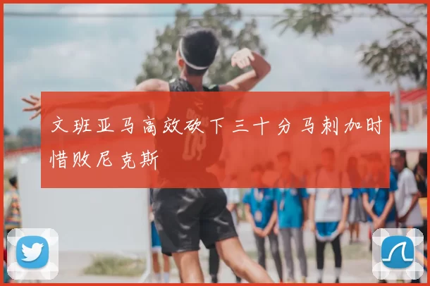 文班亚马高效砍下三十分马刺加时惜败尼克斯