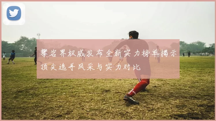 攀岩界权威发布全新实力榜单揭示顶尖选手风采与实力对比