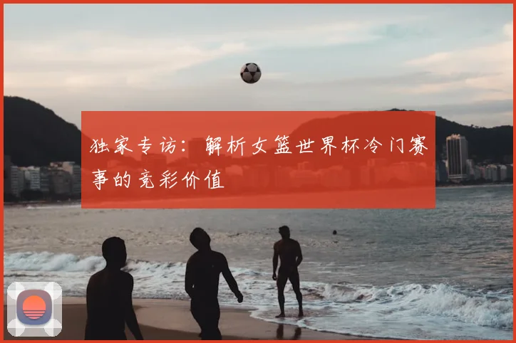 独家专访：解析女篮世界杯冷门赛事的竞彩价值
