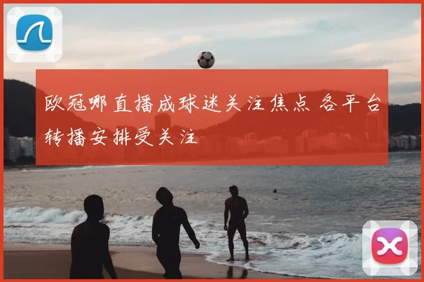 欧冠哪直播成球迷关注焦点 各平台转播安排受关注