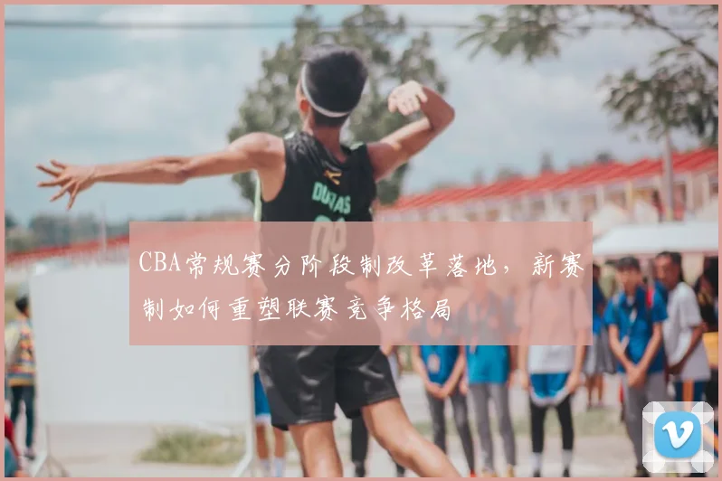 CBA常规赛分阶段制改革落地，新赛制如何重塑联赛竞争格局