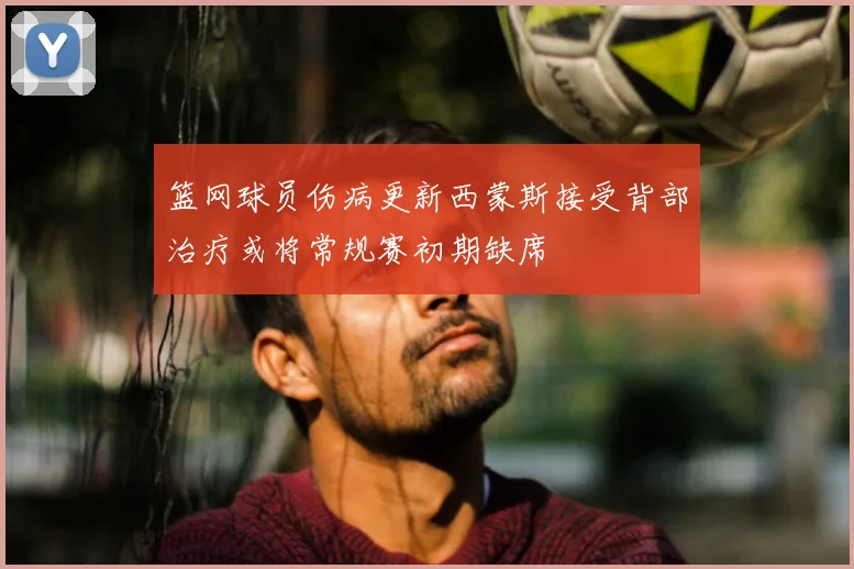 篮网球员伤病更新西蒙斯接受背部治疗或将常规赛初期缺席