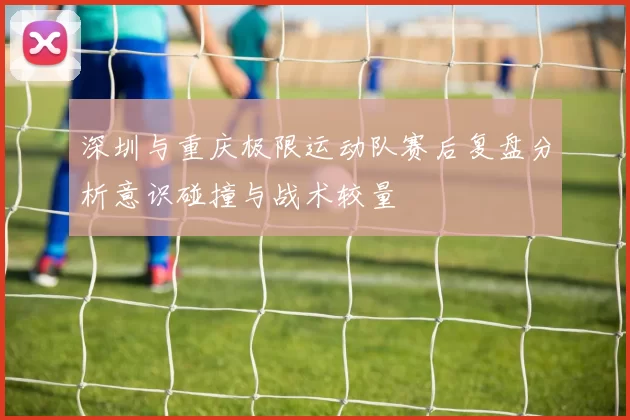 深圳与重庆极限运动队赛后复盘分析意识碰撞与战术较量