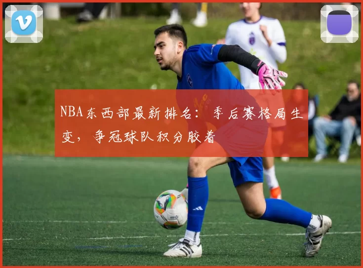 NBA东西部最新排名：季后赛格局生变，争冠球队积分胶着