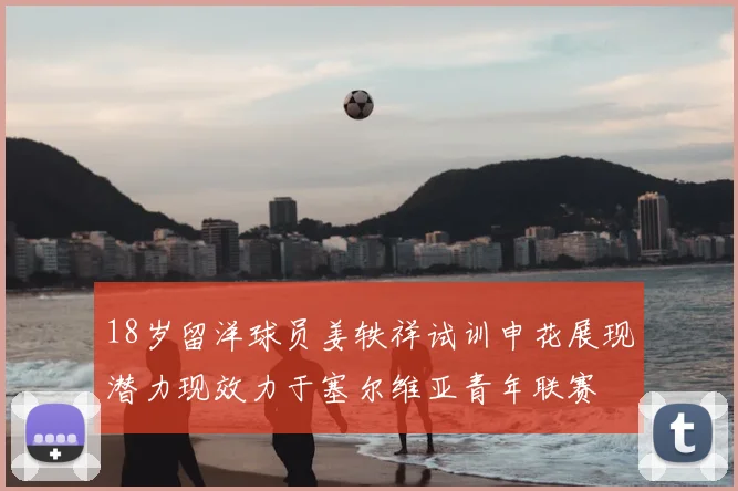 18岁留洋球员姜轶祥试训申花展现潜力现效力于塞尔维亚青年联赛