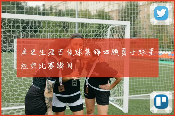 库里生涯百佳球集锦回顾勇士球星经典比赛瞬间