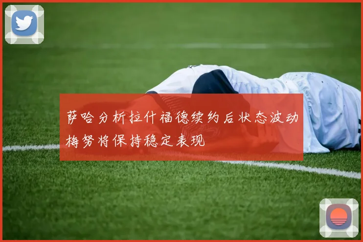 萨哈分析拉什福德续约后状态波动梅努将保持稳定表现