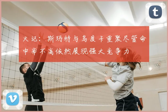 火记：斯玛特与乌度卡重聚尽管命中率不高依然展现强大竞争力