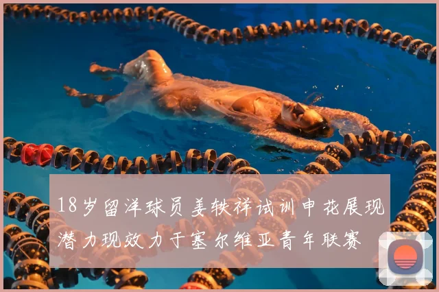 18岁留洋球员姜轶祥试训申花展现潜力现效力于塞尔维亚青年联赛