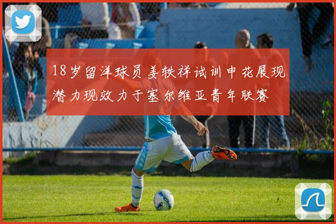 18岁留洋球员姜轶祥试训申花展现潜力现效力于塞尔维亚青年联赛