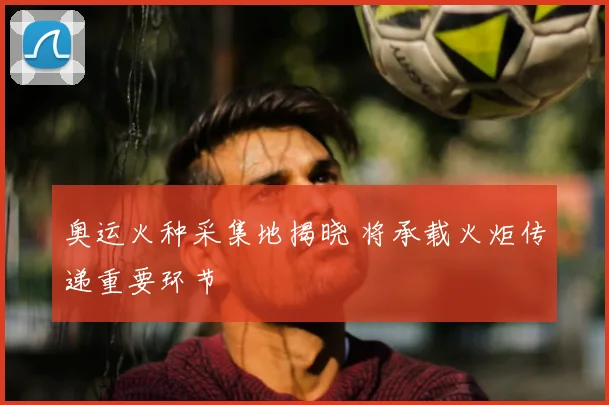 奥运火种采集地揭晓 将承载火炬传递重要环节