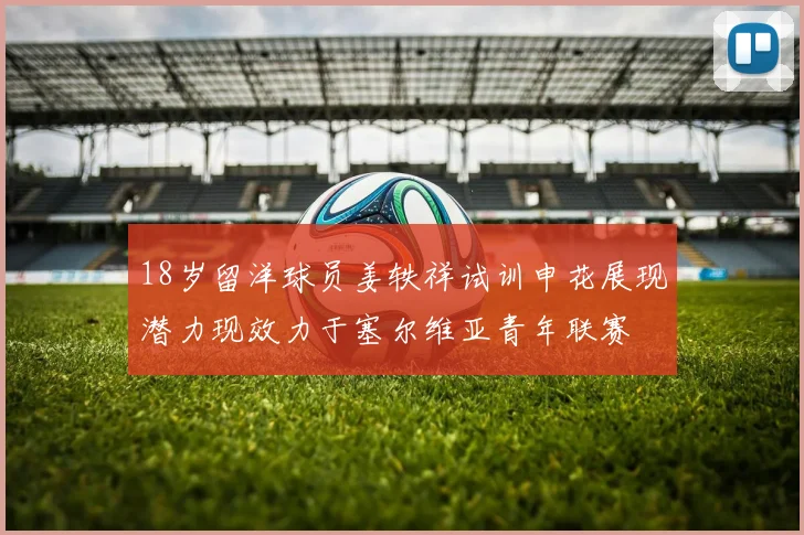 18岁留洋球员姜轶祥试训申花展现潜力现效力于塞尔维亚青年联赛