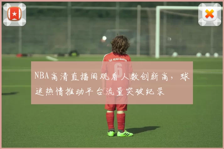 NBA高清直播间观看人数创新高，球迷热情推动平台流量突破纪录