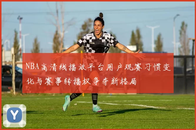 NBA高清线播放平台用户观赛习惯变化与赛事转播权争夺新格局