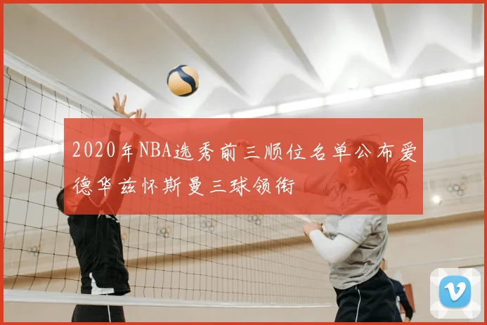 2020年NBA选秀前三顺位名单公布爱德华兹怀斯曼三球领衔