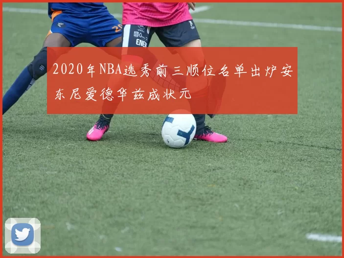 2020年NBA选秀前三顺位名单出炉安东尼爱德华兹成状元