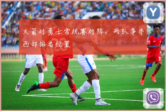 火箭对勇士常规赛对阵，两队争夺西部排名位置