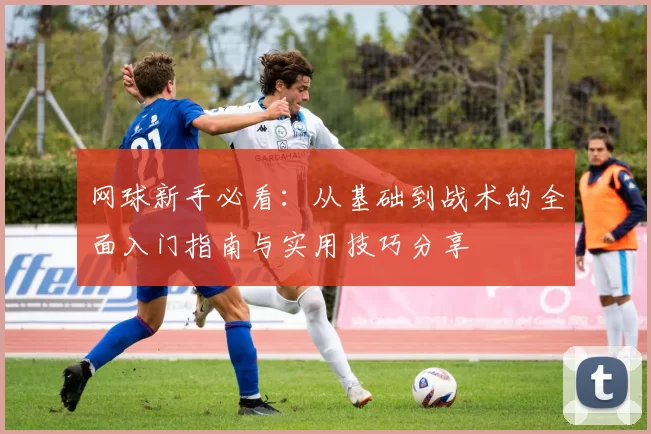网球新手必看：从基础到战术的全面入门指南与实用技巧分享