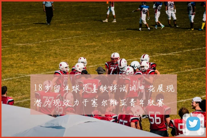 18岁留洋球员姜轶祥试训申花展现潜力现效力于塞尔维亚青年联赛