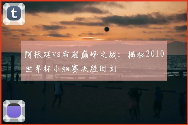 阿根廷vs希腊巅峰之战：揭秘2010世界杯小组赛决胜时刻