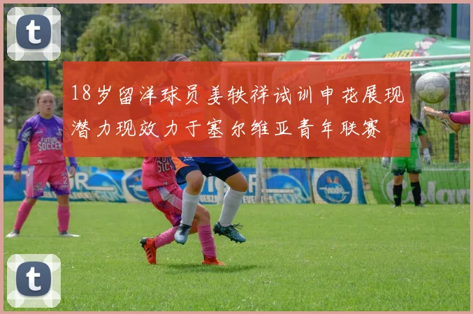 18岁留洋球员姜轶祥试训申花展现潜力现效力于塞尔维亚青年联赛