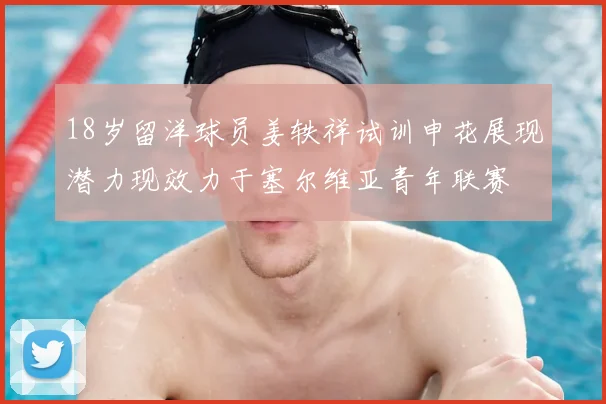 18岁留洋球员姜轶祥试训申花展现潜力现效力于塞尔维亚青年联赛